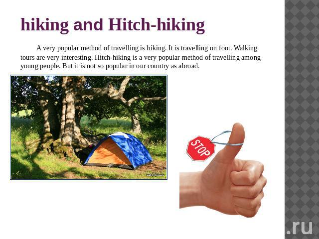 hiking and Hitch-hiking A very popular method of travelling is hiking. It is travelling on foot. Walking tours are very interesting. Hitch-hiking is a very popular method of travelling among young people. But it is not so popular in our country as abroad.