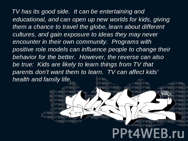 TV has its good side. It can be entertaining and educational, and can open up new worlds for kids, giving them a chance to travel the globe, learn about different cultures, and gain exposure to ideas they may never encounter in their own community. …