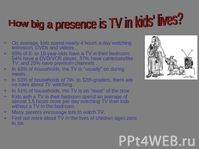 How big a presence is TV in kids' lives? On average, kids spend nearly 4 hours a day watching television, DVDs and videos . 68% of 8- to 18-year-olds have a TV in their bedroom; 54% have a DVD/VCR player, 37% have cable/satellite TV, and 20% have pr…