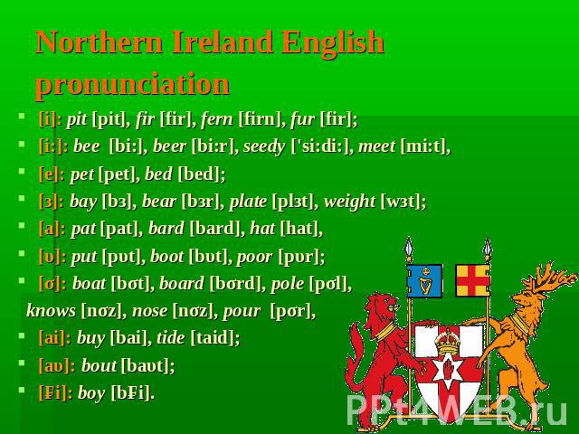 Northern Ireland English pronunciation [i]: pit [pit], fir [fir], fern [firn], fur [fir];[i:]: bee [bi:], beer [bi:r], seedy ['si:di:], meet [mi:t], [е]: pet [pet], bed [bed];[з]: bay [bз], bear [bзr], plate [plзt], weight [wзt];[а]: pat [pat], bard…
