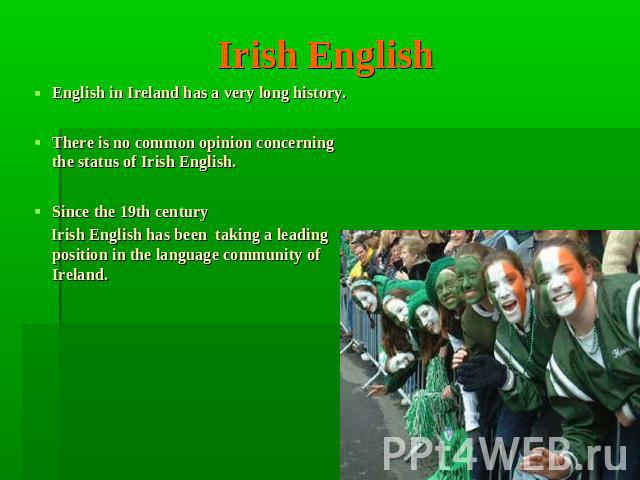 Irish English English in Ireland has a very long history.There is no common opinion concerning the status of Irish English. Since the 19th century Irish English has been taking a leading position in the language community of Ireland.