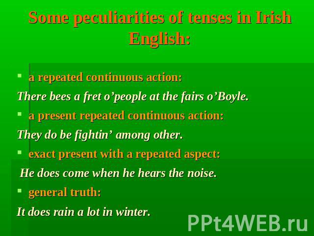 Some peculiarities of tenses in Irish English: a repeated continuous action: There bees a fret o’people at the fairs o’Boyle. a present repeated continuous action: They do be fightin’ among other. exact present with a repeated aspect: He does come w…
