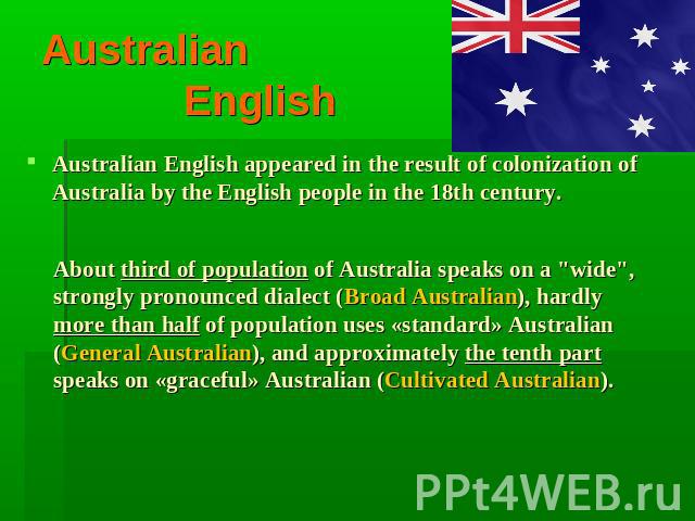 Australian English Australian English appeared in the result of colonization of Australia by the English people in the 18th century. About third of population of Australia speaks on a 