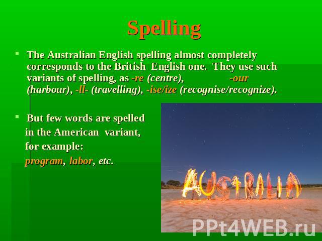 Spelling The Australian English spelling almost completely corresponds to the British English one. They use such variants of spelling, as -re (centre), -our (harbour), -ll- (travelling), -ise/ize (recognise/recognize). But few words are spelled in t…