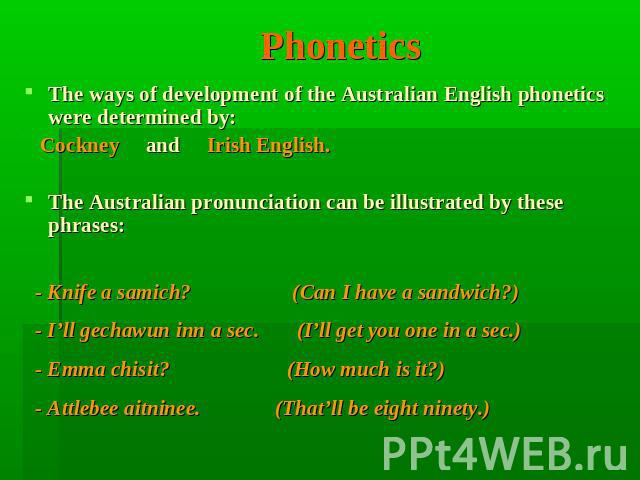 Phonetics The ways of development of the Australian English phonetics were determined by: Cockney and Irish English. The Australian pronunciation can be illustrated by these phrases: - Knife a samich? (Can I have a sandwich?)  - I’ll gechawun inn a …