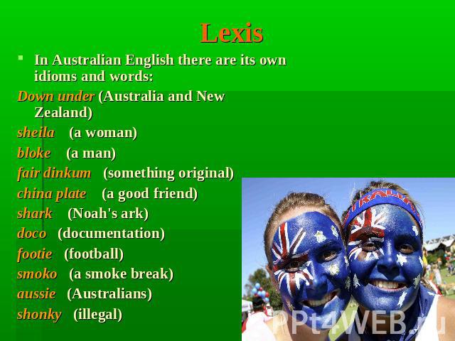 Lexis In Australian English there are its own idioms and words:Down under (Australia and New Zealand)sheila (a woman)bloke (a man)fair dinkum (something original)china plate (a good friend)shark (Noah's ark)doco (documentation)footie (football)smoko…