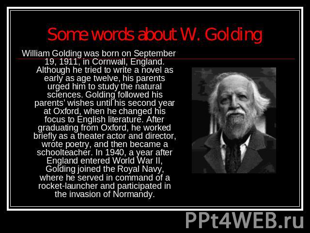 Some words about W. Golding William Golding was born on September 19, 1911, in Cornwall, England. Although he tried to write a novel as early as age twelve, his parents urged him to study the natural sciences. Golding followed his parents’ wishes un…