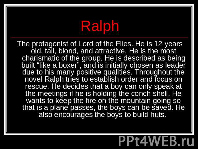 Ralph The protagonist of Lord of the Flies. He is 12 years old, tall, blond, and attractive. He is the most charismatic of the group. He is described as being built “like a boxer”, and is initially chosen as leader due to his many positive qualities…