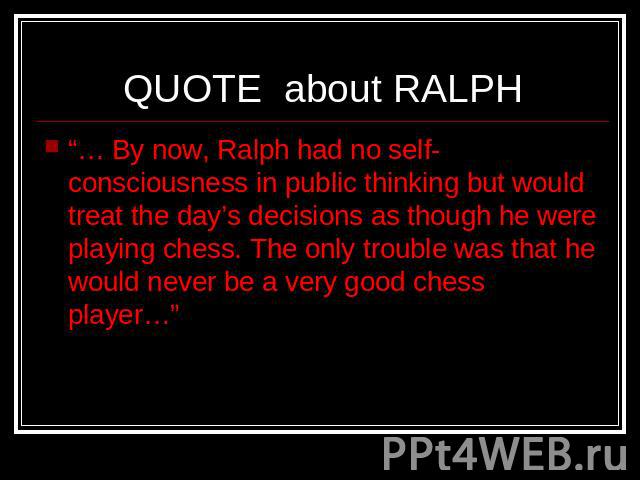 QUOTE about RALPH “… By now, Ralph had no self-consciousness in public thinking but would treat the day’s decisions as though he were playing chess. The only trouble was that he would never be a very good chess player…”