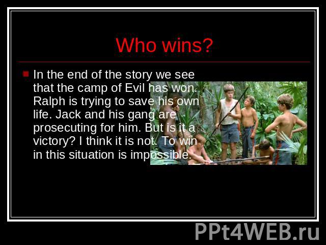 Who wins? In the end of the story we see that the camp of Evil has won. Ralph is trying to save his own life. Jack and his gang are prosecuting for him. But is it a victory? I think it is not. To win in this situation is impossible.