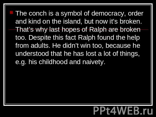 The conch is a symbol of democracy, order and kind on the island, but now it’s broken. That’s why last hopes of Ralph are broken too. Despite this fact Ralph found the help from adults. He didn’t win too, because he understood that he has lost a lot…