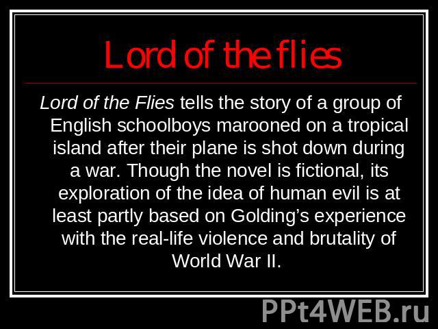 Lord of the flies Lord of the Flies tells the story of a group of English schoolboys marooned on a tropical island after their plane is shot down during a war. Though the novel is fictional, its exploration of the idea of human evil is at least part…