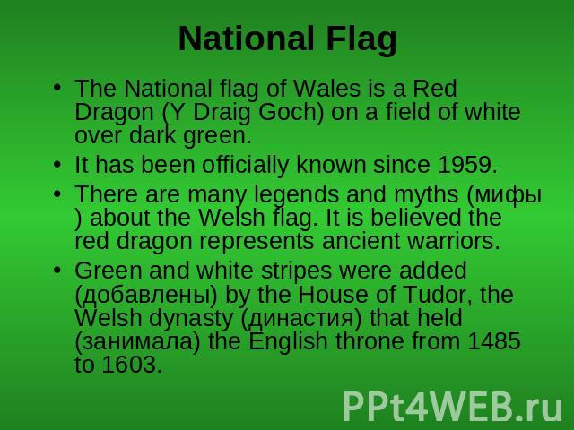 National Flag The National flag of Wales is a Red Dragon (Y Draig Goch) on a field of white over dark green.It has been officially known since 1959. There are many legends and myths (мифы) about the Welsh flag. It is believed the red dragon represen…