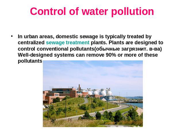 Control of water pollution In urban areas, domestic sewage is typically treated by centralized sewage treatment plants. Plants are designed to control conventional pollutants(обычные загрязнит. в-ва) Well-designed systems can remove 90% or more of t…