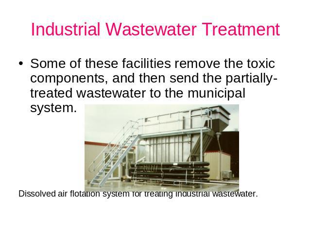 Industrial Wastewater Treatment Some of these facilities remove the toxic components, and then send the partially-treated wastewater to the municipal system. Dissolved air flotation system for treating industrial wastewater.