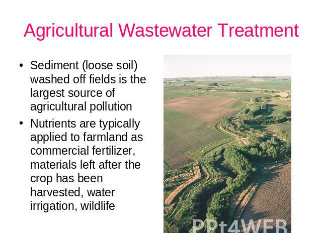 Agricultural Wastewater Treatment Sediment (loose soil) washed off fields is the largest source of agricultural pollution Nutrients are typically applied to farmland as commercial fertilizer, materials left after the crop has been harvested, water i…