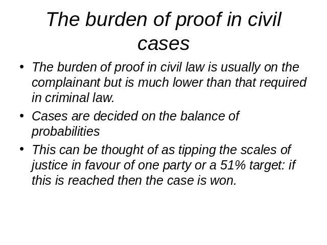 The burden of proof in civil cases The burden of proof in civil law is usually on the complainant but is much lower than that required in criminal law.Cases are decided on the balance of probabilitiesThis can be thought of as tipping the scales of j…