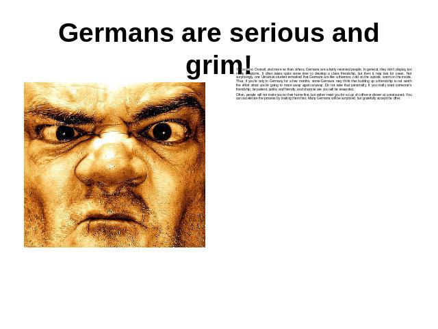 Germans are serious and grim! Yes and no. Overall, and more so than others, Germans are a fairly reserved people. In general, they don't display too many emotions. It often takes quite some time to develop a close friendship, but then it may last fo…