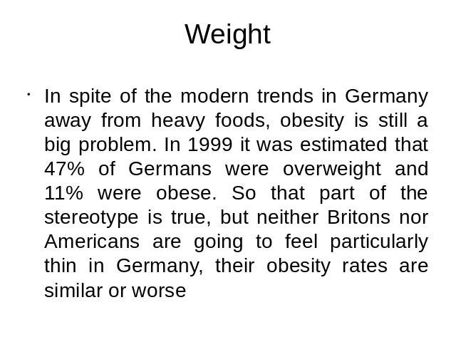 Weight In spite of the modern trends in Germany away from heavy foods, obesity is still a big problem. In 1999 it was estimated that 47% of Germans were overweight and 11% were obese. So that part of the stereotype is true, but neither Britons nor A…