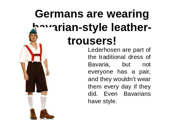 Germans are wearing bavarian-style leather-trousers! Lederhosen are part of the traditional dress of Bavaria, but not everyone has a pair, and they wouldn't wear them every day if they did. Even Bavarians have style.