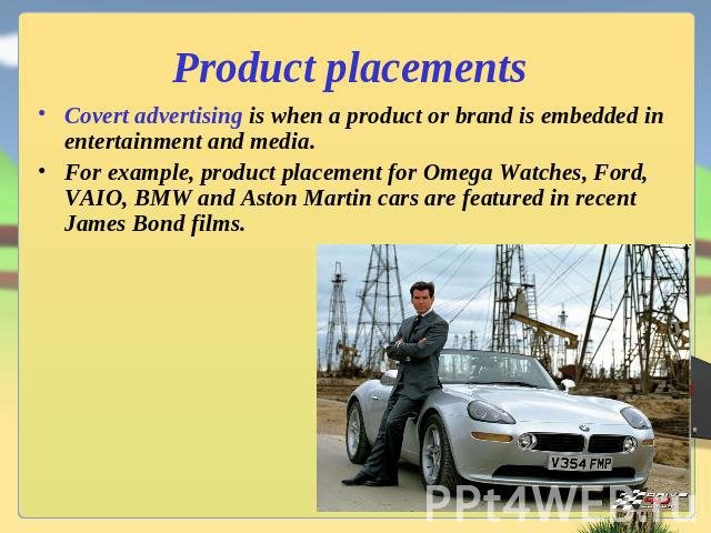 Product placements Covert advertising is when a product or brand is embedded in entertainment and media.For example, product placement for Omega Watches, Ford, VAIO, BMW and Aston Martin cars are featured in recent James Bond films.
