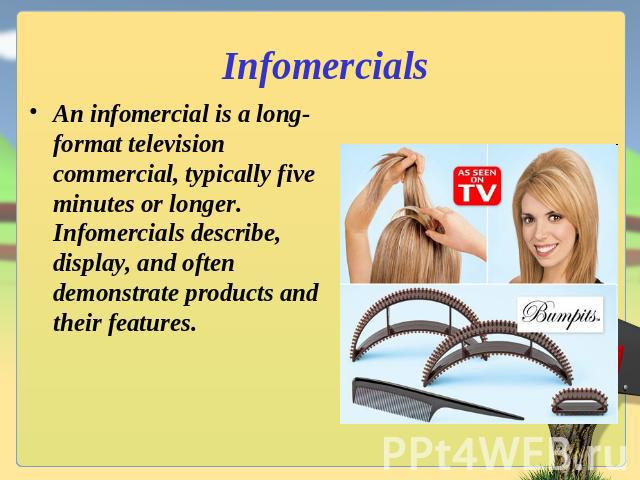 Infomercials An infomercial is a long-format television commercial, typically five minutes or longer. Infomercials describe, display, and often demonstrate products and their features.