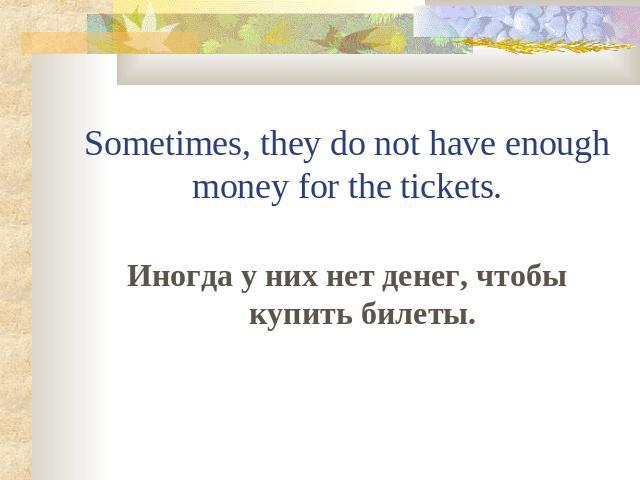 Sometimes, they do not have enough money for the tickets.Иногда у них нет денег, чтобы купить билеты.