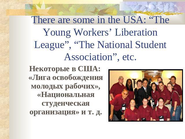 There are some in the USA: “The Young Workers’ Liberation League”, “The National Student Association”, etc. Некоторые в США: «Лига освобождения молодых рабочих», «Национальная студенческая организация» и т. д.