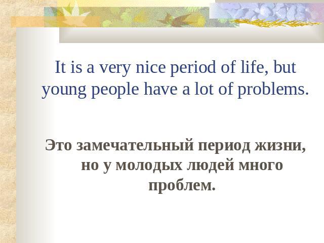 It is a very nice period of life, but young people have a lot of problems. Это замечательный период жизни, но у молодых людей много проблем.