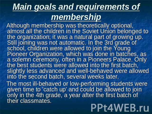 Main goals and requirements of membership Although membership was theoretically optional, almost all the children in the Soviet Union belonged to the organization; it was a natural part of growing up. Still joining was not automatic. In the 3rd grad…