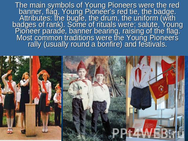 The main symbols of Young Pioneers were the red banner, flag, Young Pioneer's red tie, the badge. Attributes: the bugle, the drum, the uniform (with badges of rank). Some of rituals were: salute, Young Pioneer parade, banner bearing, raising of the …