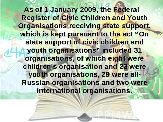 As of 1 January 2009, the Federal Register of Civic Children and Youth Organisations receiving state support, which is kept pursuant to the act “On state support of civic children and youth organisations” included 31 organisations, of which eight we…