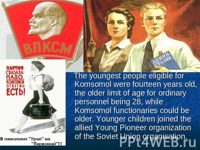 The youngest people eligible for Komsomol were fourteen years old, the older limit of age for ordinary personnel being 28, while Komsomol functionaries could be older. Younger children joined the allied Young Pioneer organization of the Soviet Union…