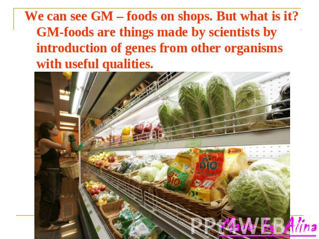 We can see GM – foods on shops. But what is it? GM-foods are things made by scientists by introduction of genes from other organisms with useful qualities.