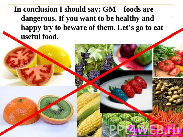 In conclusion I should say: GM – foods are dangerous. If you want to be healthy and happy try to beware of them. Let’s go to eat useful food.