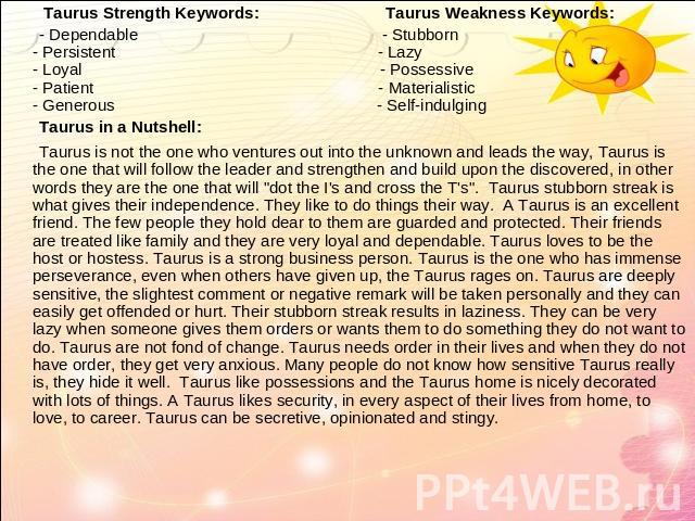 Taurus Strength Keywords: Taurus Weakness Keywords: - Dependable - Stubborn- Persistent - Lazy- Loyal - Possessive - Patient - Materialistic- Generous - Self-indulging Taurus in a Nutshell: Taurus is not the one who ventures out into the unknown and…