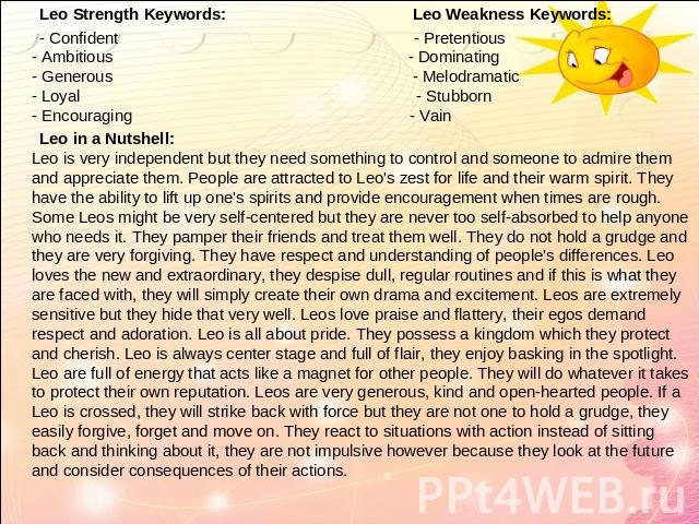 Leo Strength Keywords: Leo Weakness Keywords: - Confident - Pretentious- Ambitious - Dominating- Generous - Melodramatic- Loyal - Stubborn- Encouraging - Vain Leo in a Nutshell:Leo is very independent but they need something to control and someone t…