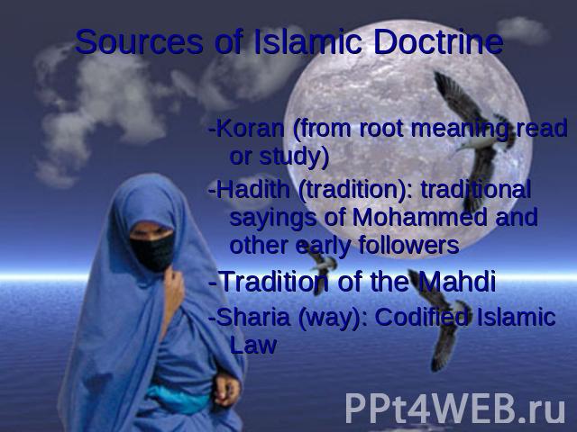 Sources of Islamic Doctrine -Koran (from root meaning read or study)-Hadith (tradition): traditional sayings of Mohammed and other early followers-Tradition of the Mahdi-Sharia (way): Codified Islamic Law