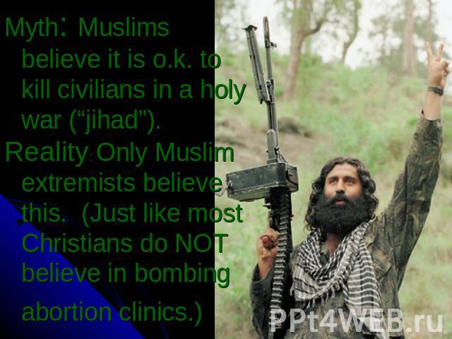 Myth: Muslims believe it is o.k. to kill civilians in a holy war (“jihad”).Reality: Only Muslim extremists believe this. (Just like most Christians do NOT believe in bombing abortion clinics.)