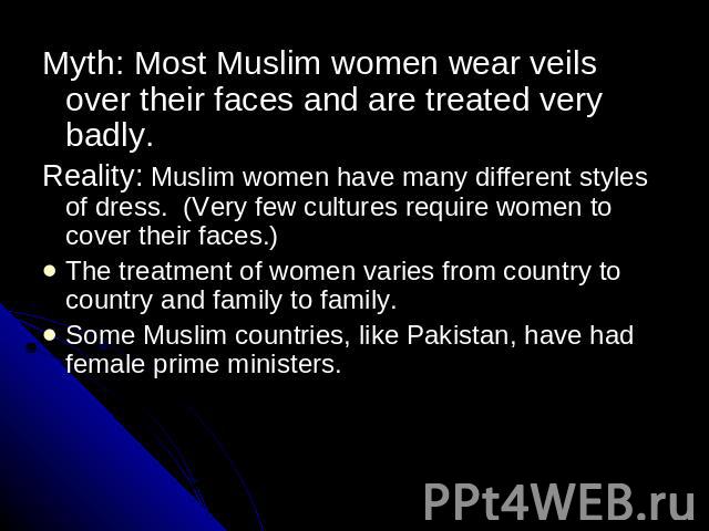 Myth: Most Muslim women wear veils over their faces and are treated very badly.Reality: Muslim women have many different styles of dress. (Very few cultures require women to cover their faces.)The treatment of women varies from country to country an…