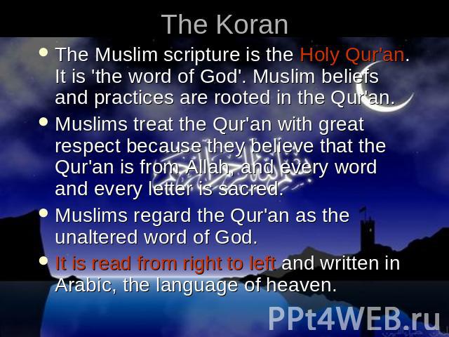 The Koran The Muslim scripture is the Holy Qur'an. It is 'the word of God'. Muslim beliefs and practices are rooted in the Qur'an. Muslims treat the Qur'an with great respect because they believe that the Qur'an is from Allah, and every word and eve…