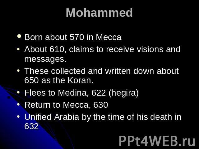 Mohammed Born about 570 in Mecca About 610, claims to receive visions and messages. These collected and written down about 650 as the Koran. Flees to Medina, 622 (hegira) Return to Mecca, 630 Unified Arabia by the time of his death in 632