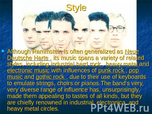 Style Although Rammstein is often generalized as Neue Deutsche Harte , its music spans a variety of related styles, including industrial hard rock , heavy metal and electronic music with influences of punk rock , pop music and gothic rock , due to t…