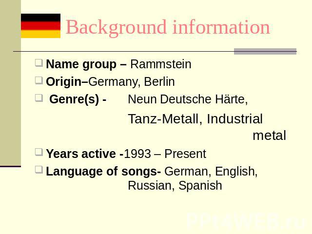 Background information Name group – RammsteinOrigin–Germany, Berlin Genre(s) -Neun Deutsche Härte,Tanz-Metall, Industrial metalYears active -1993 – PresentLanguage of songs- German, English, Russian, Spanish