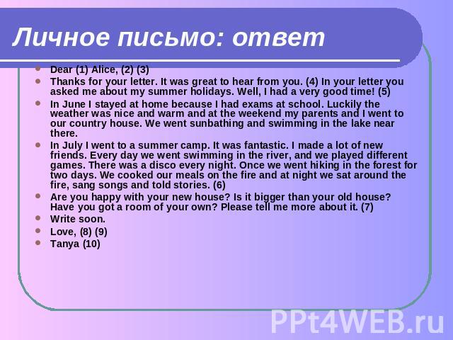 Личное письмо: ответ Dear (1) Alice, (2) (3)Thanks for your letter. It was great to hear from you. (4) In your letter you asked me about my summer holidays. Well, I had a very good time! (5)In June I stayed at home because I had exams at school. Luc…