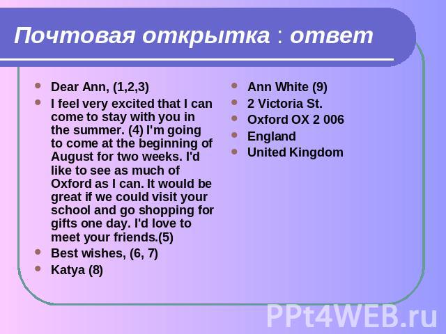 Почтовая открытка : ответ Dear Ann, (1,2,3)I feel very excited that I can come to stay with you in the summer. (4) I'm going to come at the beginning of August for two weeks. I'd like to see as much of Oxford as I can. It would be great if we could …