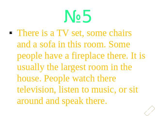 There is a TV set, some chairs and a sofa in this room. Some people have a fireplace there. It is usually the largest room in the house. People watch there television, listen to music, or sit around and speak there.