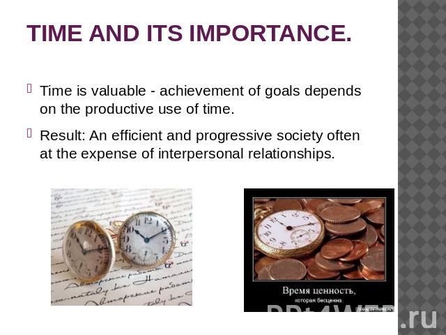 TIME AND ITS IMPORTANCE. Time is valuable - achievement of goals depends on the productive use of time. Result: An efficient and progressive society often at the expense of interpersonal relationships.