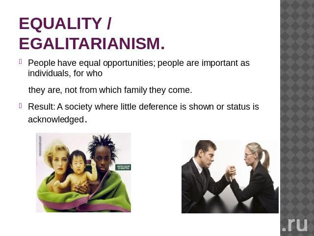 EQUALITY / EGALITARIANISM. People have equal opportunities; people are important as individuals, for who they are, not from which family they come.Result: A society where little deference is shown or status is acknowledged.