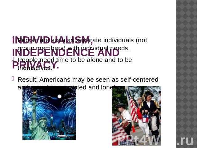 INDIVIDUALISM, INDEPENDENCE AND PRIVACY. People are seen as separate individuals (not group members) with individual needs. People need time to be alone and to be themselves.Result: Americans may be seen as self-centered and sometimes isolated and lonely.